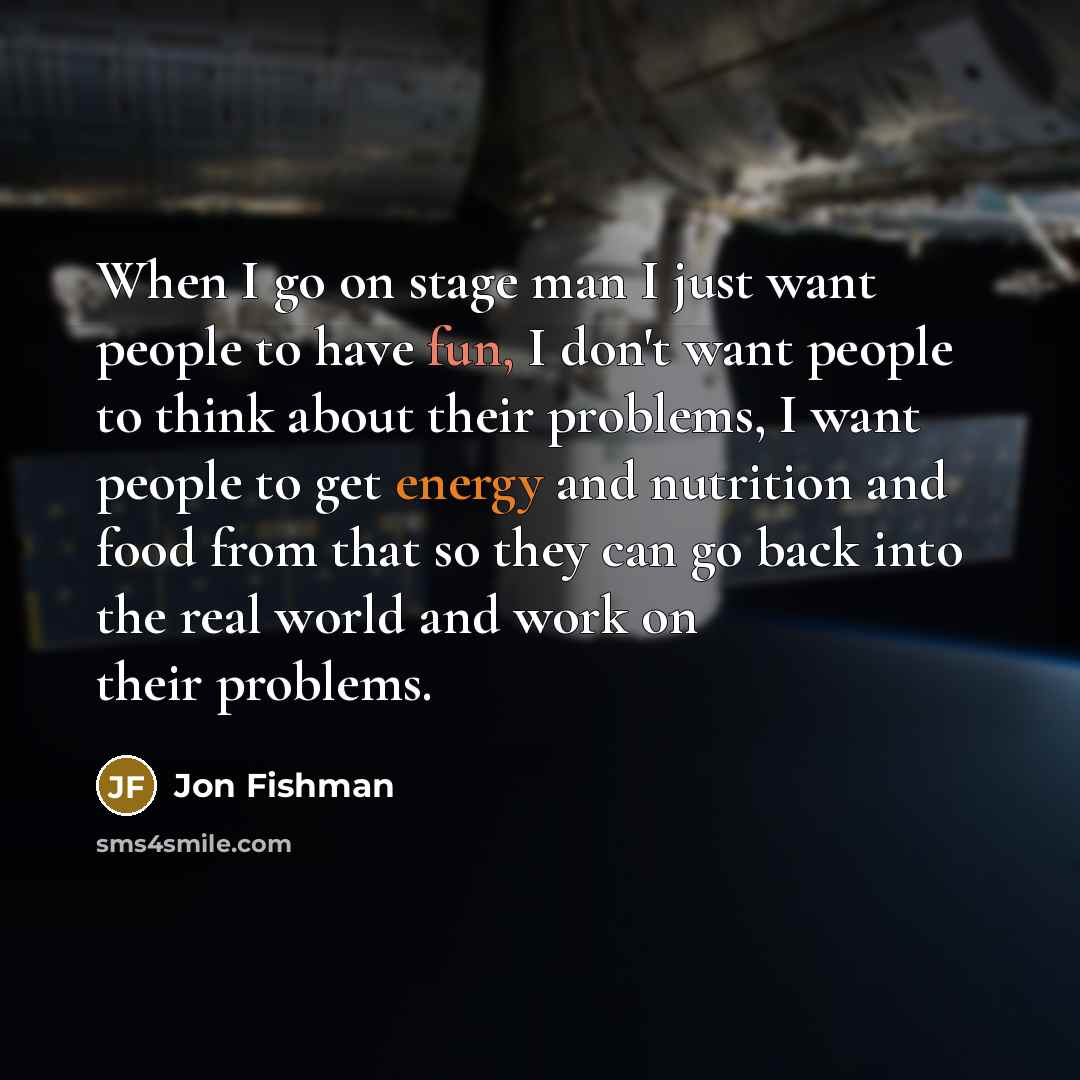 “When I go on stage man I just want people to have fun, I don't want people to think about their problems, I want people to get energy and nutrition and food from that so they can go back into the real world and work on their problems.” quote by Jon Fishman