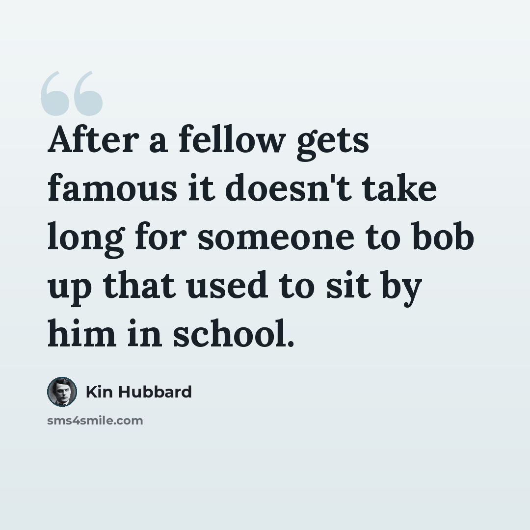 “After a fellow gets famous it doesn't take long for someone to bob up that used to sit by him in school.” quote by Kin Hubbard