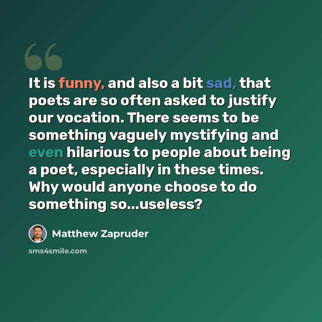 “It is funny, and also a bit sad, that poets are so often asked to justify our vocation. There seems to be something vaguely mystifying and even hilarious to people about being a poet, especially in these times. Why would anyone choose to do something so...useless?” quote by Matthew Zapruder