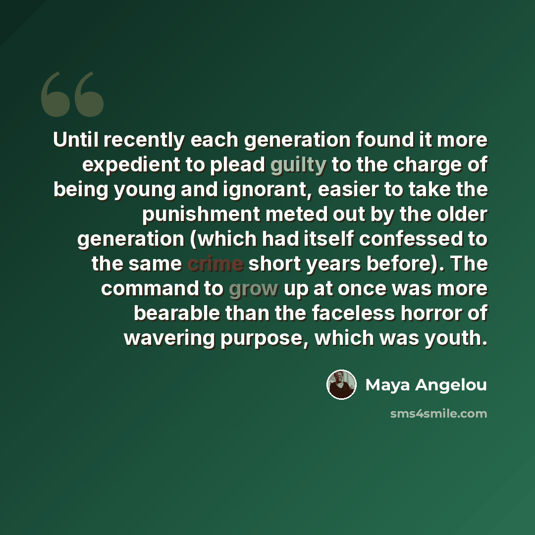 “Until recently each generation found it more expedient to plead guilty to the charge of being young and ignorant, easier to take the punishment meted out by the older generation (which had itself confessed to the same crime short years before). The command to grow up at once was more bearable than…” quote by Maya Angelou