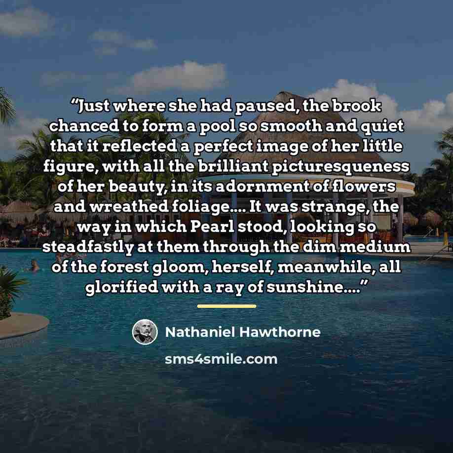 “Just where she had paused, the brook chanced to form a pool so smooth and quiet that it reflected a perfect image of her little figure, with all the brilliant picturesqueness of her beauty, in its adornment of flowers and wreathed foliage… It was strange, the way in which Pearl stood, looking so…” quote by Nathaniel Hawthorne