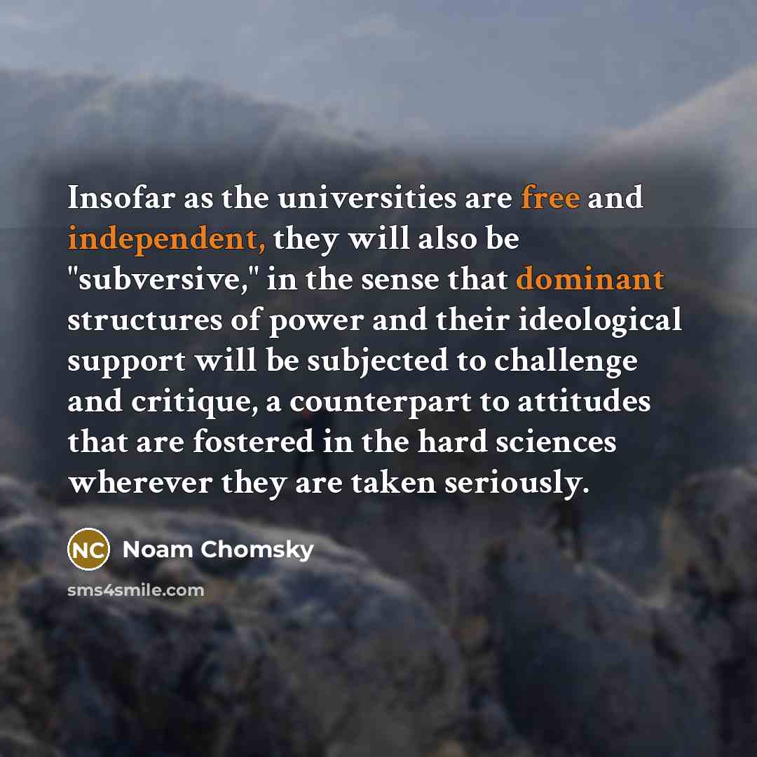 “Insofar as the universities are free and independent, they will also be "subversive," in the sense that dominant structures of power and their ideological support will be subjected to challenge and critique, a counterpart to attitudes that are fostered in the hard sciences wherever they are taken…” quote by Noam Chomsky