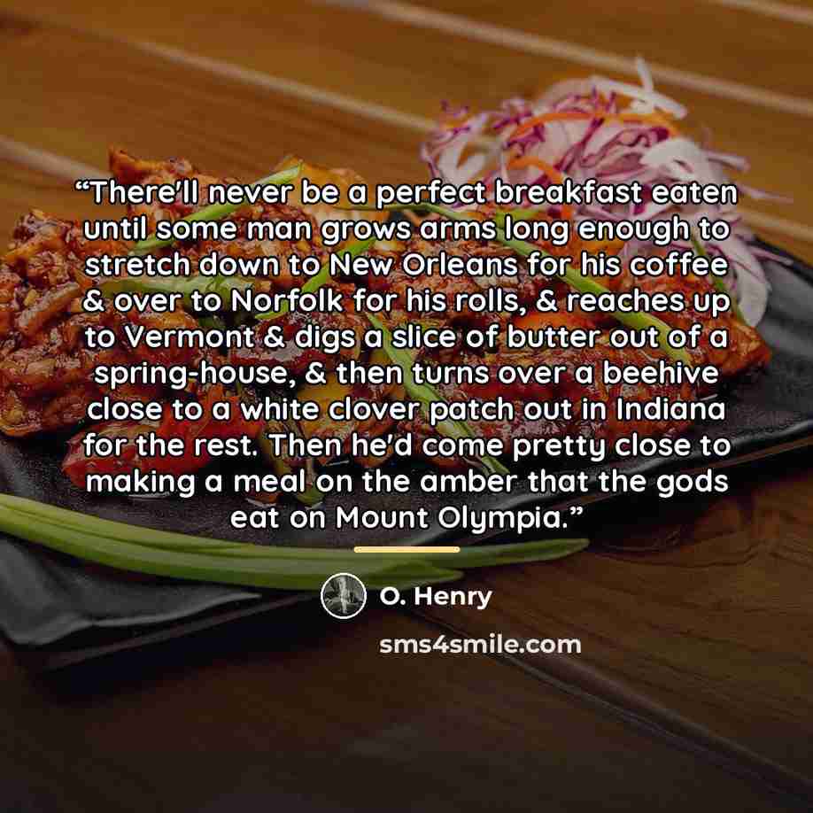 “There'll never be a perfect breakfast eaten until some man grows arms long enough to stretch down to New Orleans for his coffee & over to Norfolk for his rolls, & reaches up to Vermont & digs a slice of butter out of a spring-house, & then turns over a beehive close to a white clover patch out in…” quote by O. Henry