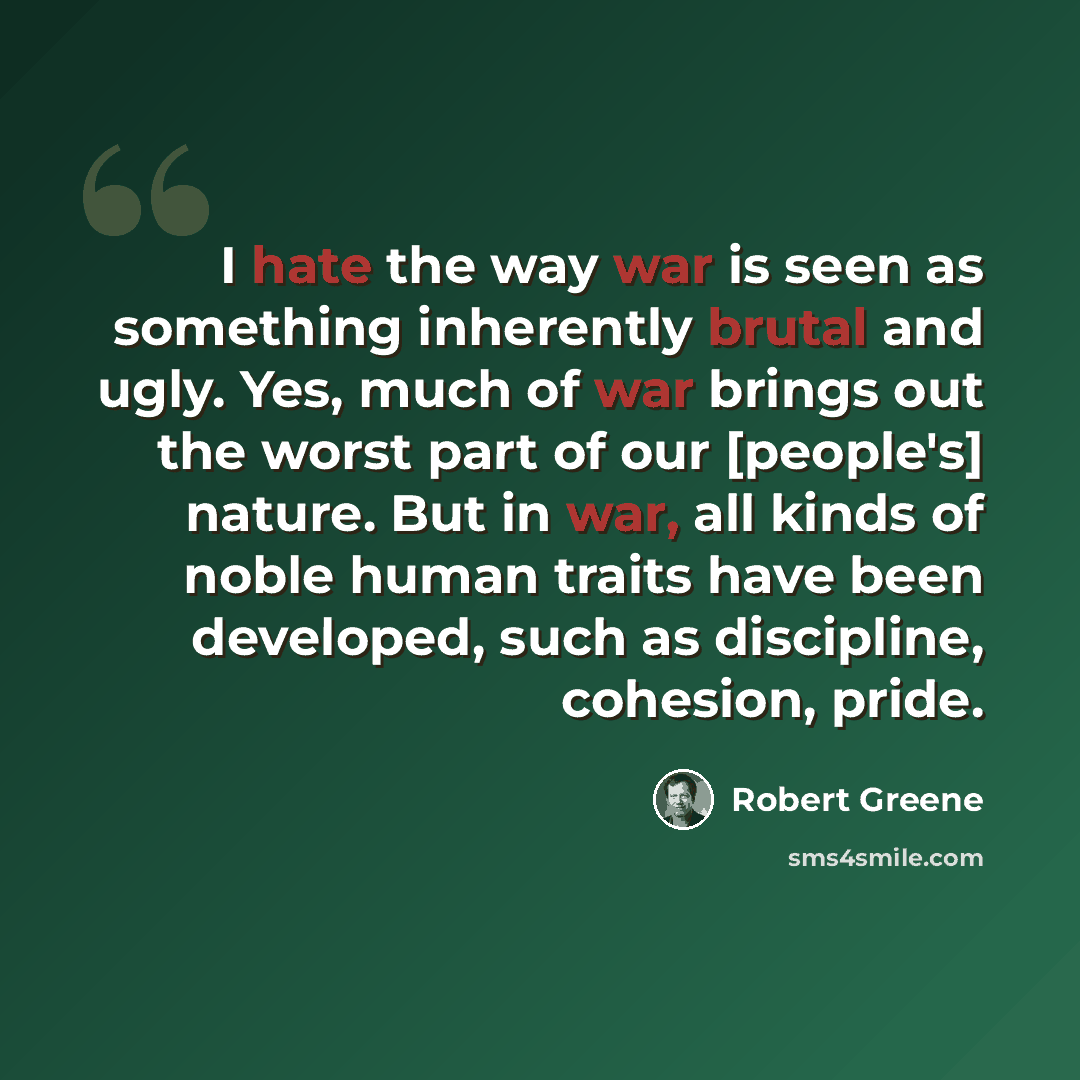 “I hate the way war is seen as something inherently brutal and ugly. Yes, much of war brings out the worst part of our [people's] nature. But in war, all kinds of noble human traits have been developed, such as discipline, cohesion, pride.” quote by Robert Greene