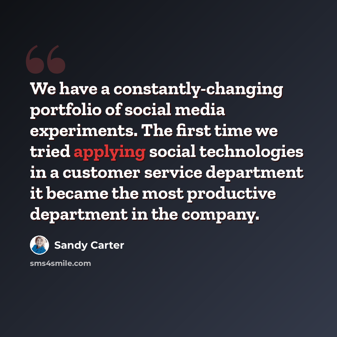 “We have a constantly-changing portfolio of social media experiments. The first time we tried applying social technologies in a customer service department it became the most productive department in the company.” quote by Sandy Carter