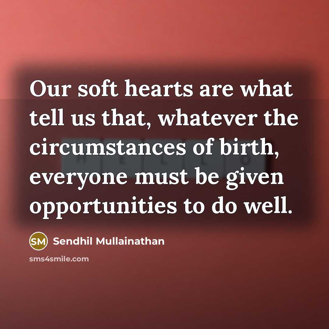 “Our soft hearts are what tell us that, whatever the circumstances of birth, everyone must be given opportunities to do well.” quote by Sendhil Mullainathan
