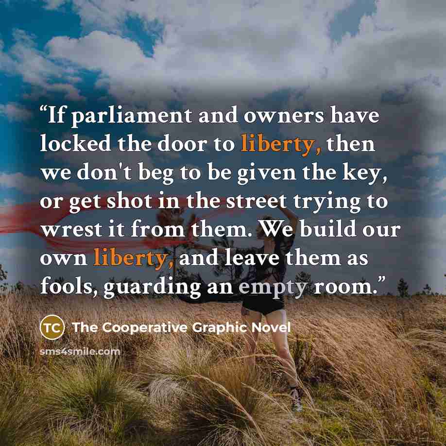 “If parliament and owners have locked the door to liberty, then we don't beg to be given the key, or get shot in the street trying to wrest it from them. We build our own liberty, and leave them as fools, guarding an empty room.” quote by The Cooperative Graphic Novel