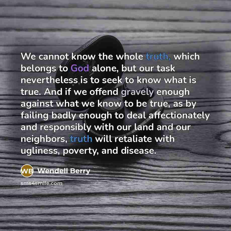 “We cannot know the whole truth, which belongs to God alone, but our task nevertheless is to seek to know what is true. And if we offend gravely enough against what we know to be true, as by failing badly enough to deal affectionately and responsibly with our land and our neighbors, truth will…” quote by Wendell Berry