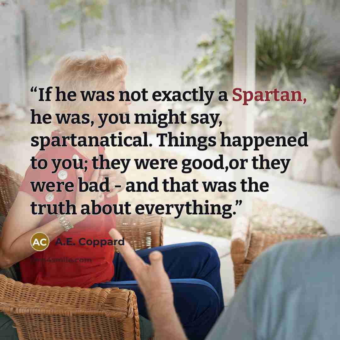 “If he was not exactly a Spartan, he was, you might say, spartanatical. Things happened to you; they were good,or they were bad - and that was the truth about everything.” quote by A.E. Coppard