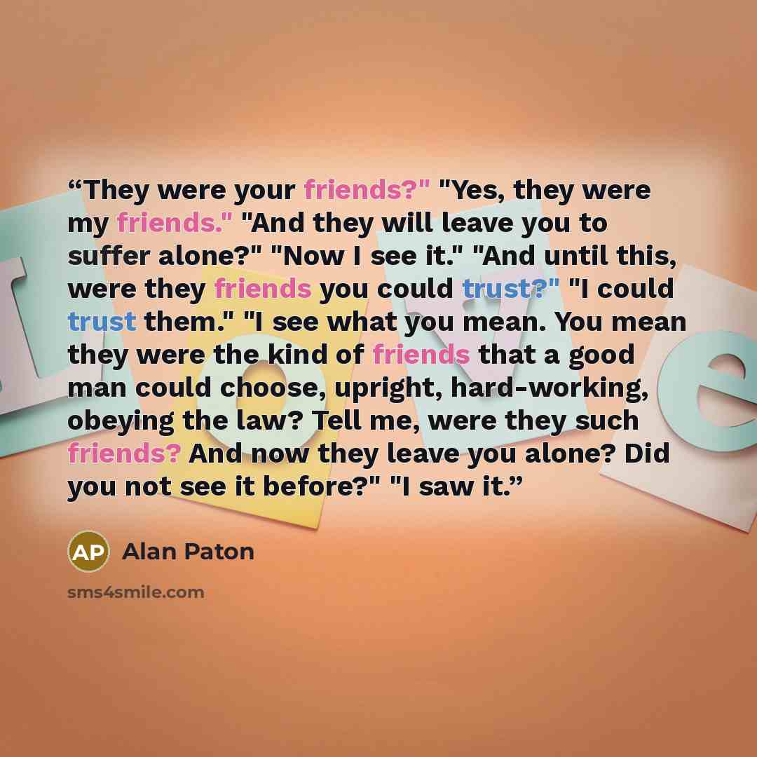 “They were your friends?" "Yes, they were my friends." "And they will leave you to suffer alone?" "Now I see it." "And until this, were they friends you could trust?" "I could trust them." "I see what you mean. You mean they were the kind of friends that a good man could choose, upright…” quote by Alan Paton