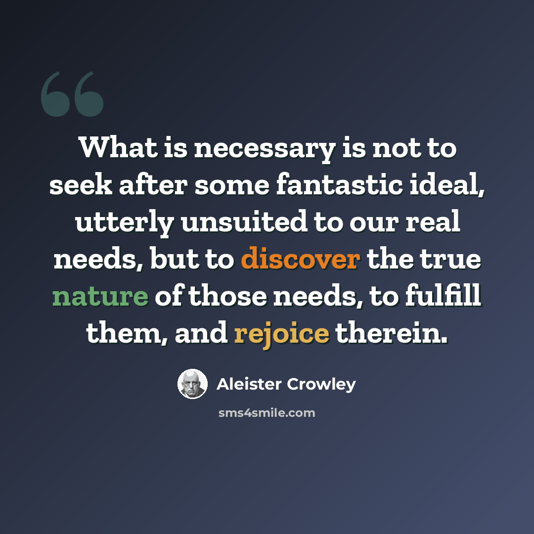 “What is necessary is not to seek after some fantastic ideal, utterly unsuited to our real needs, but to discover the true nature of those needs, to fulfill them, and rejoice therein.” quote by Aleister Crowley