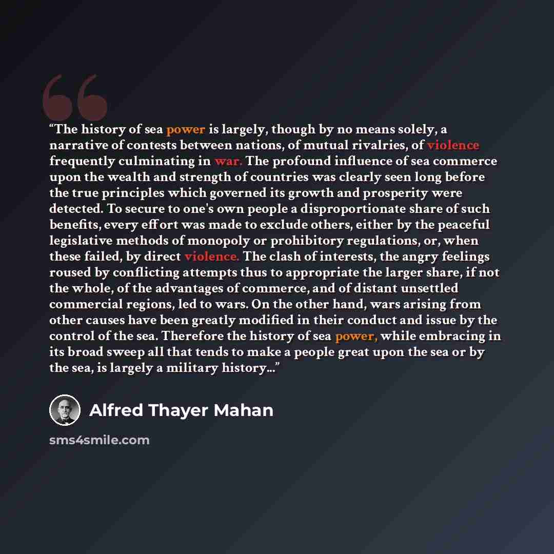 “The history of sea power is largely, though by no means solely, a narrative of contests between nations, of mutual rivalries, of violence frequently culminating in war. The profound influence of sea commerce upon the wealth and strength of countries was clearly seen long before the true principles…” quote by Alfred Thayer Mahan