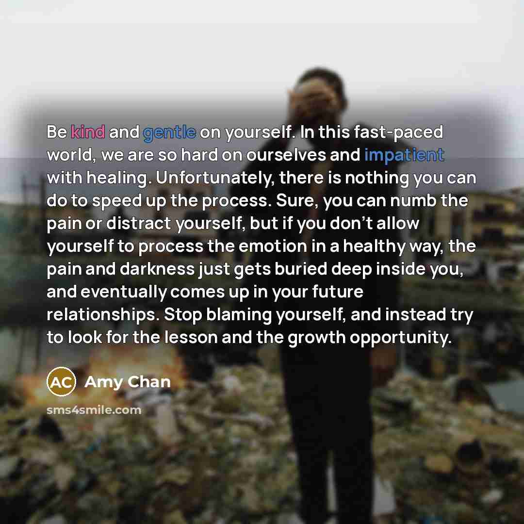 “Be kind and gentle on yourself. In this fast-paced world, we are so hard on ourselves and impatient with healing. Unfortunately, there is nothing you can do to speed up the process. Sure, you can numb the pain or distract yourself, but if you don't allow yourself to process the emotion in a…” quote by Amy Chan