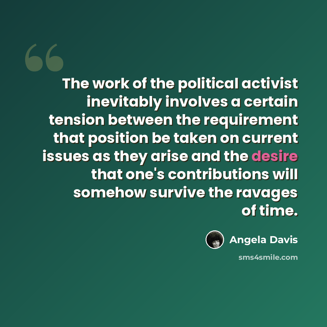 “The work of the political activist inevitably involves a certain tension between the requirement that position be taken on current issues as they arise and the desire that one's contributions will somehow survive the ravages of time.” quote by Angela Davis
