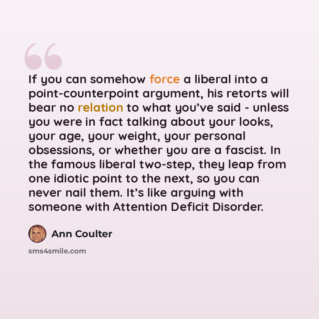 “If you can somehow force a liberal into a point-counterpoint argument, his retorts will bear no relation to what you’ve said - unless you were in fact talking about your looks, your age, your weight, your personal obsessions, or whether you are a fascist. In the famous liberal two-step, they leap…” quote by Ann Coulter