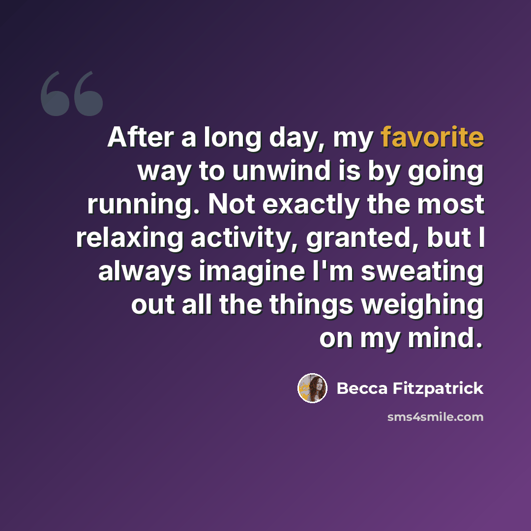 “After a long day, my favorite way to unwind is by going running. Not exactly the most relaxing activity, granted, but I always imagine I'm sweating out all the things weighing on my mind.” quote by Becca Fitzpatrick