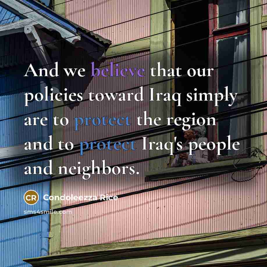 “And we believe that our policies toward Iraq simply are to protect the region and to protect Iraq's people and neighbors.” quote by Condoleezza Rice