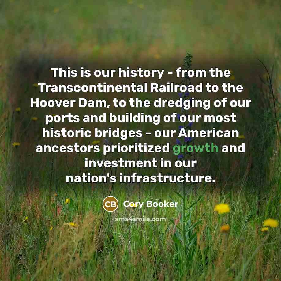 “This is our history - from the Transcontinental Railroad to the Hoover Dam, to the dredging of our ports and building of our most historic bridges - our American ancestors prioritized growth and investment in our nation's infrastructure.” quote by Cory Booker