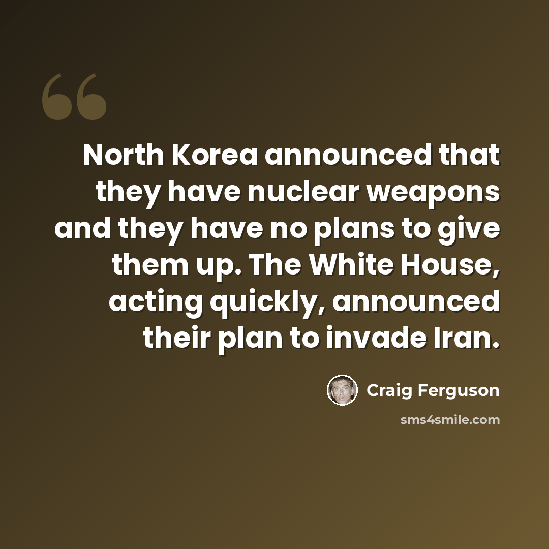 “North Korea announced that they have nuclear weapons and they have no plans to give them up. The White House, acting quickly, announced their plan to invade Iran.” quote by Craig Ferguson