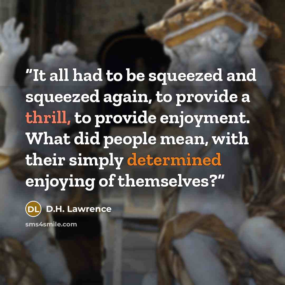 “It all had to be squeezed and squeezed again, to provide a thrill, to provide enjoyment. What did people mean, with their simply determined enjoying of themselves?” quote by D.H. Lawrence