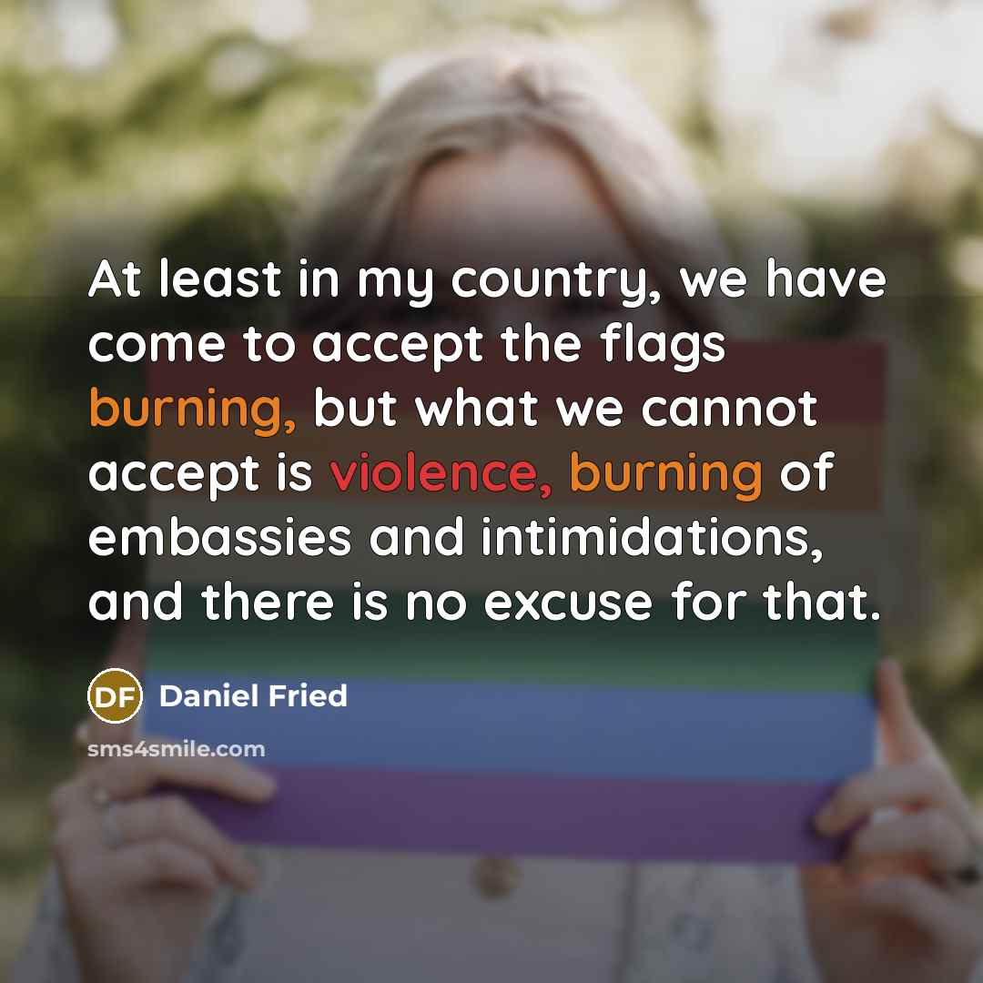 “At least in my country, we have come to accept the flags burning, but what we cannot accept is violence, burning of embassies and intimidations, and there is no excuse for that.” quote by Daniel Fried