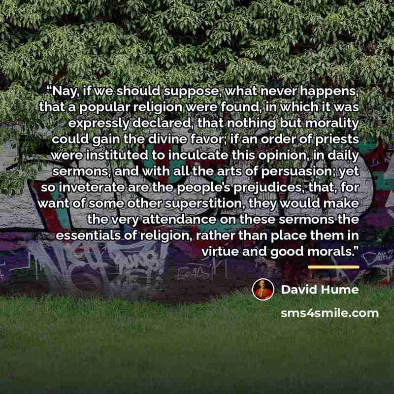 “Nay, if we should suppose, what never happens, that a popular religion were found, in which it was expressly declared, that nothing but morality could gain the divine favor; if an order of priests were instituted to inculcate this opinion, in daily sermons, and with all the arts of persuasion; yet…” quote by David Hume