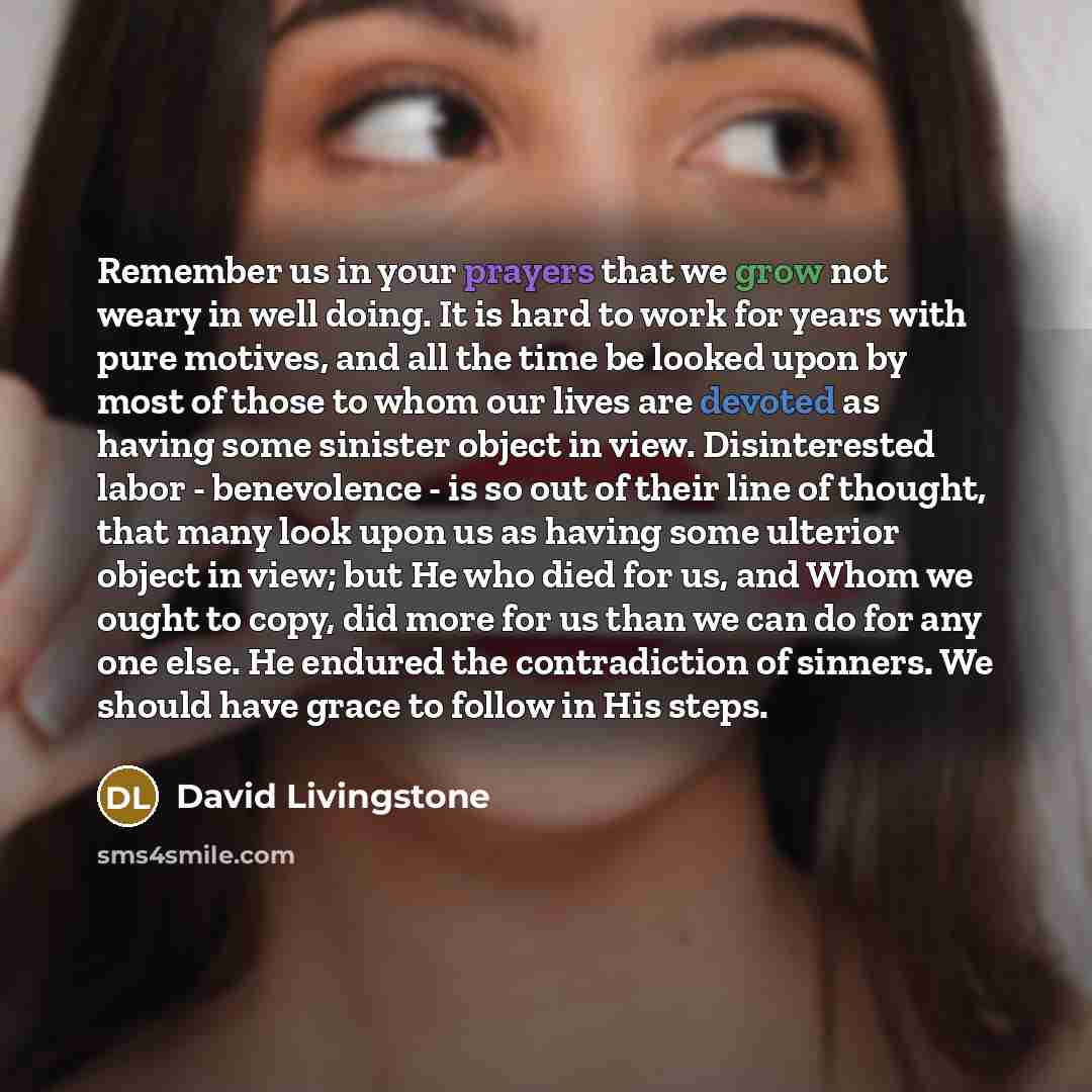 “Remember us in your prayers that we grow not weary in well doing. It is hard to work for years with pure motives, and all the time be looked upon by most of those to whom our lives are devoted as having some sinister object in view. Disinterested labor - benevolence - is so out of their line of…” quote by David Livingstone