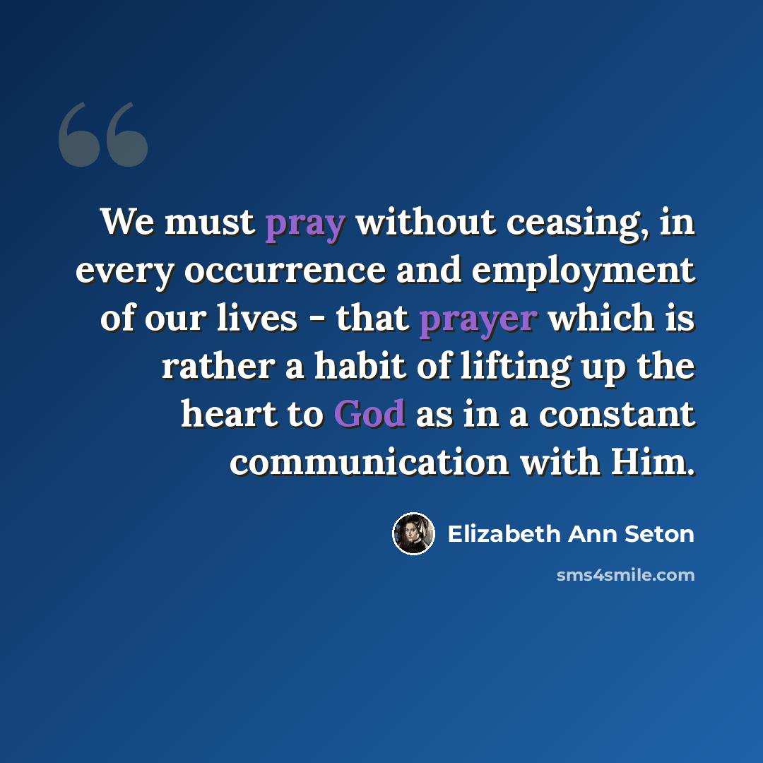 “We must pray without ceasing, in every occurrence and employment of our lives - that prayer which is rather a habit of lifting up the heart to God as in a constant communication with Him.” quote by Elizabeth Ann Seton