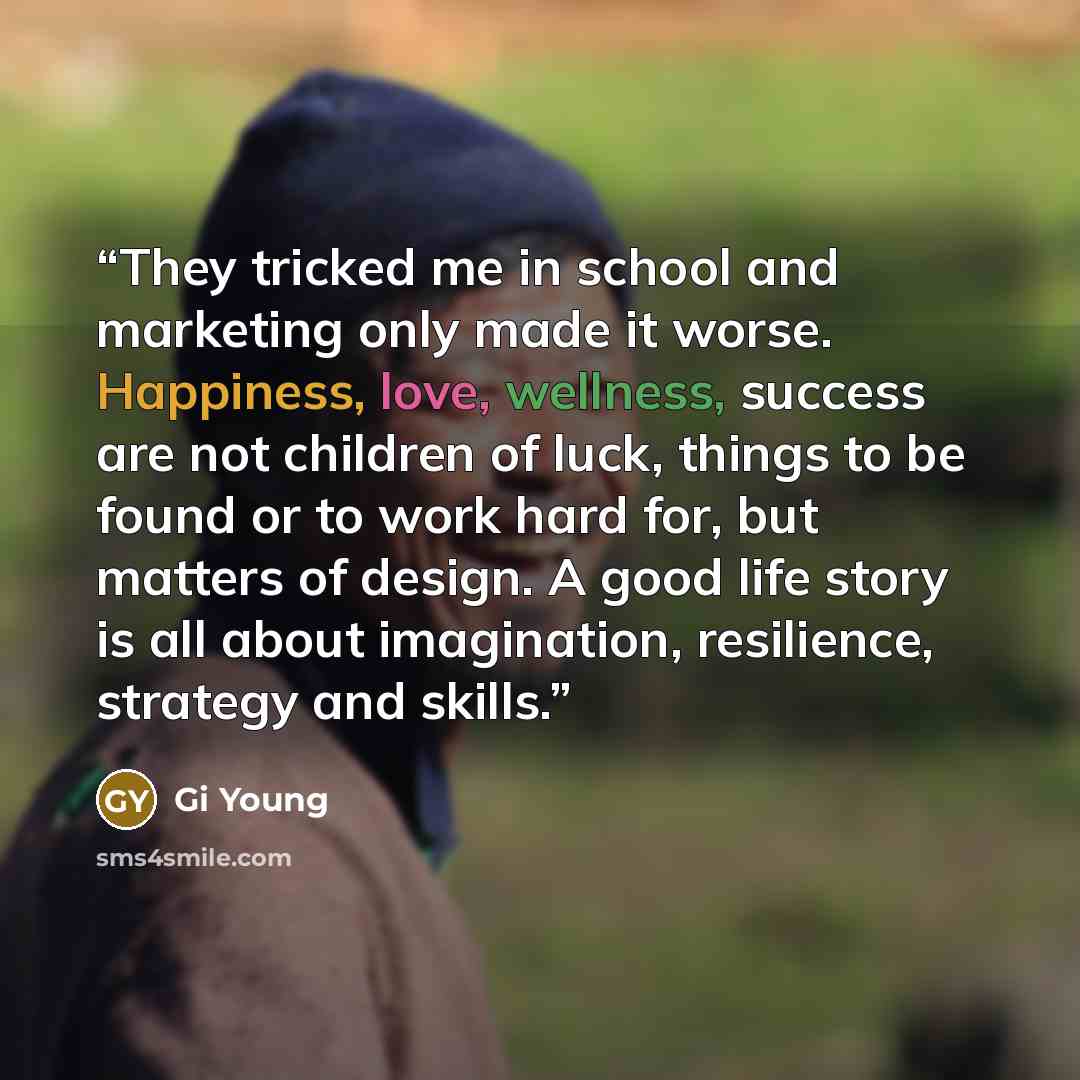 “They tricked me in school and marketing only made it worse. Happiness, love, wellness, success are not children of luck, things to be found or to work hard for, but matters of design. A good life story is all about imagination, resilience, strategy and skills.” quote by Gi Young