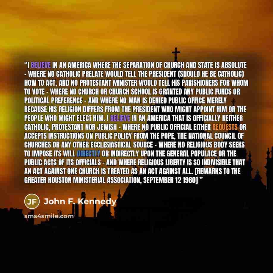 “I believe in an America where the separation of church and state is absolute - where no Catholic prelate would tell the President (should he be Catholic) how to act, and no Protestant minister would tell his parishioners for whom to vote - where no church or church school is granted any public…” quote by John F. Kennedy