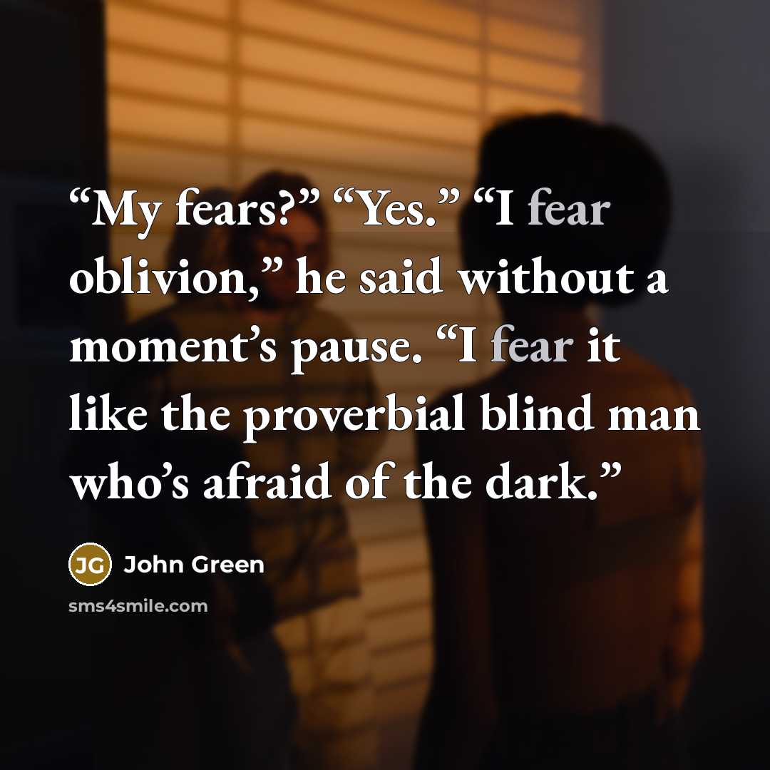 “My fears?” “Yes.” “I fear oblivion,” he said without a moment’s pause. “I fear it like the proverbial blind man who’s afraid of the dark.” quote by John Green