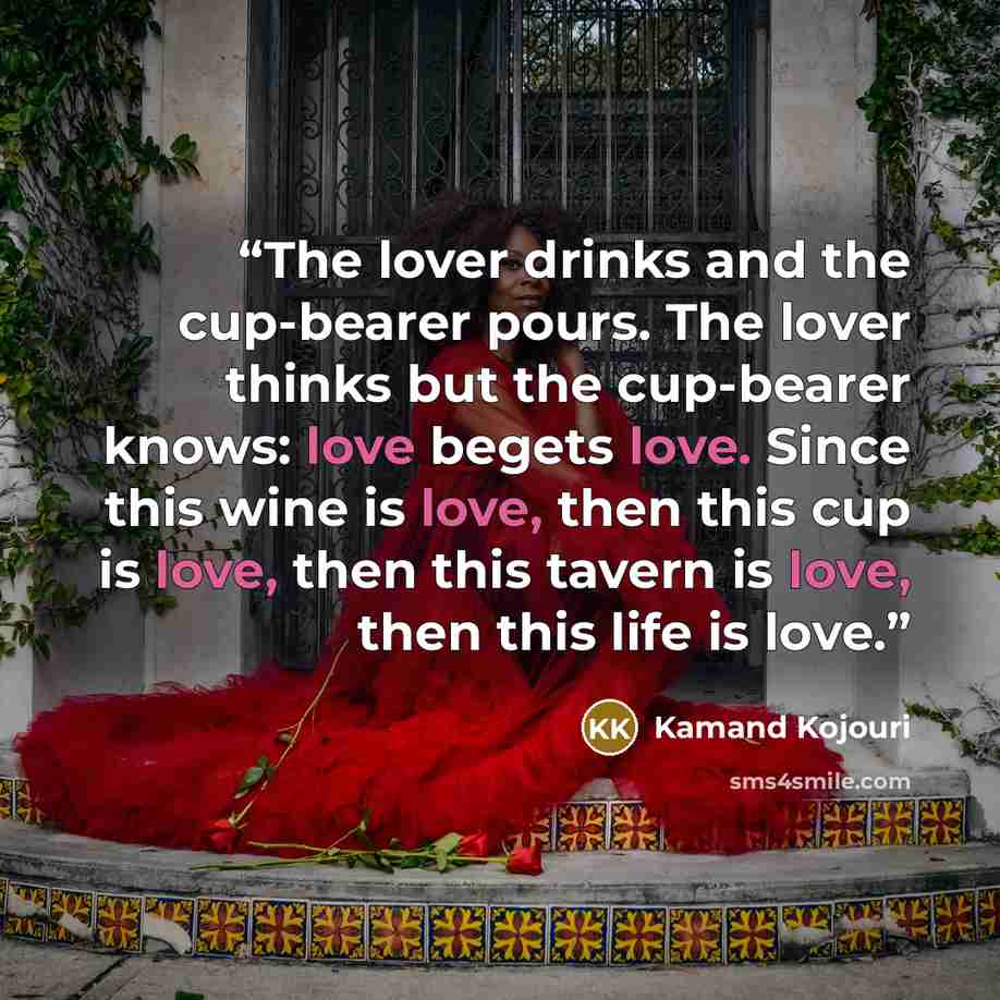 “The lover drinks and the cup-bearer pours. The lover thinks but the cup-bearer knows: love begets love. Since this wine is love, then this cup is love, then this tavern is love, then this life is love.” quote by Kamand Kojouri