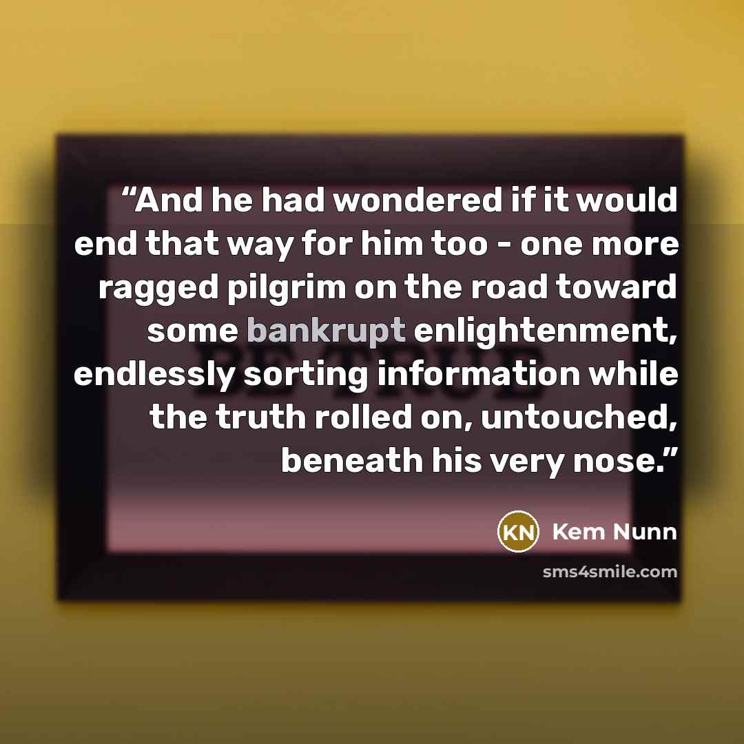 “And he had wondered if it would end that way for him too - one more ragged pilgrim on the road toward some bankrupt enlightenment, endlessly sorting information while the truth rolled on, untouched, beneath his very nose.” quote by Kem Nunn