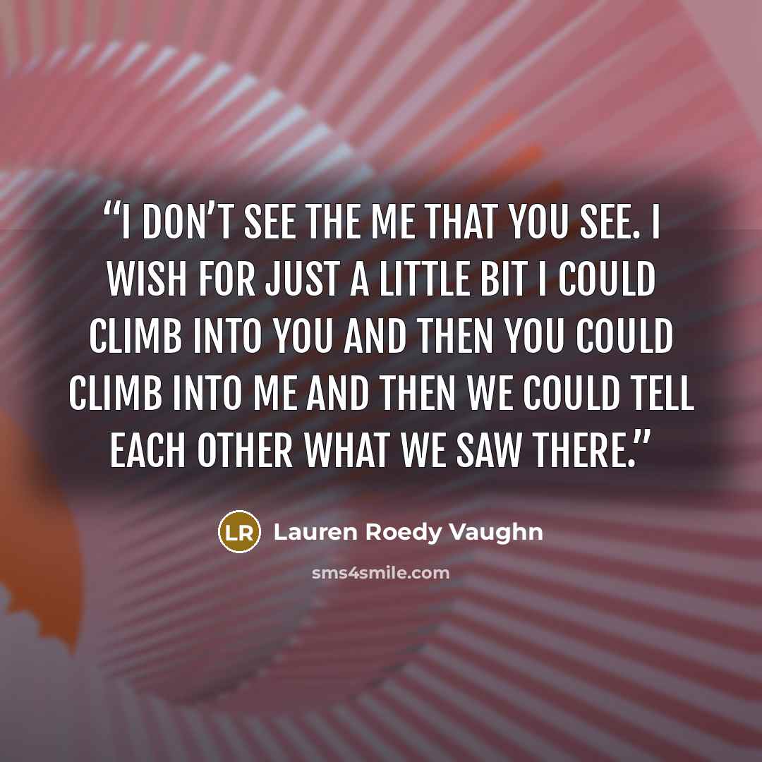 “I don’t see the me that you see. I wish for just a lit­tle bit I could climb into you and then you could climb into me and then we could tell each other what we saw there.” quote by Lauren Roedy Vaughn