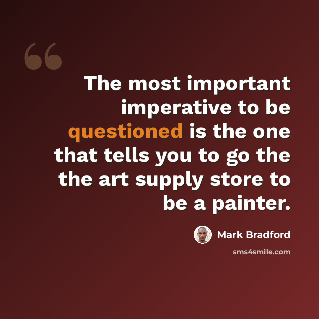 “The most important imperative to be questioned is the one that tells you to go the the art supply store to be a painter.” quote by Mark Bradford