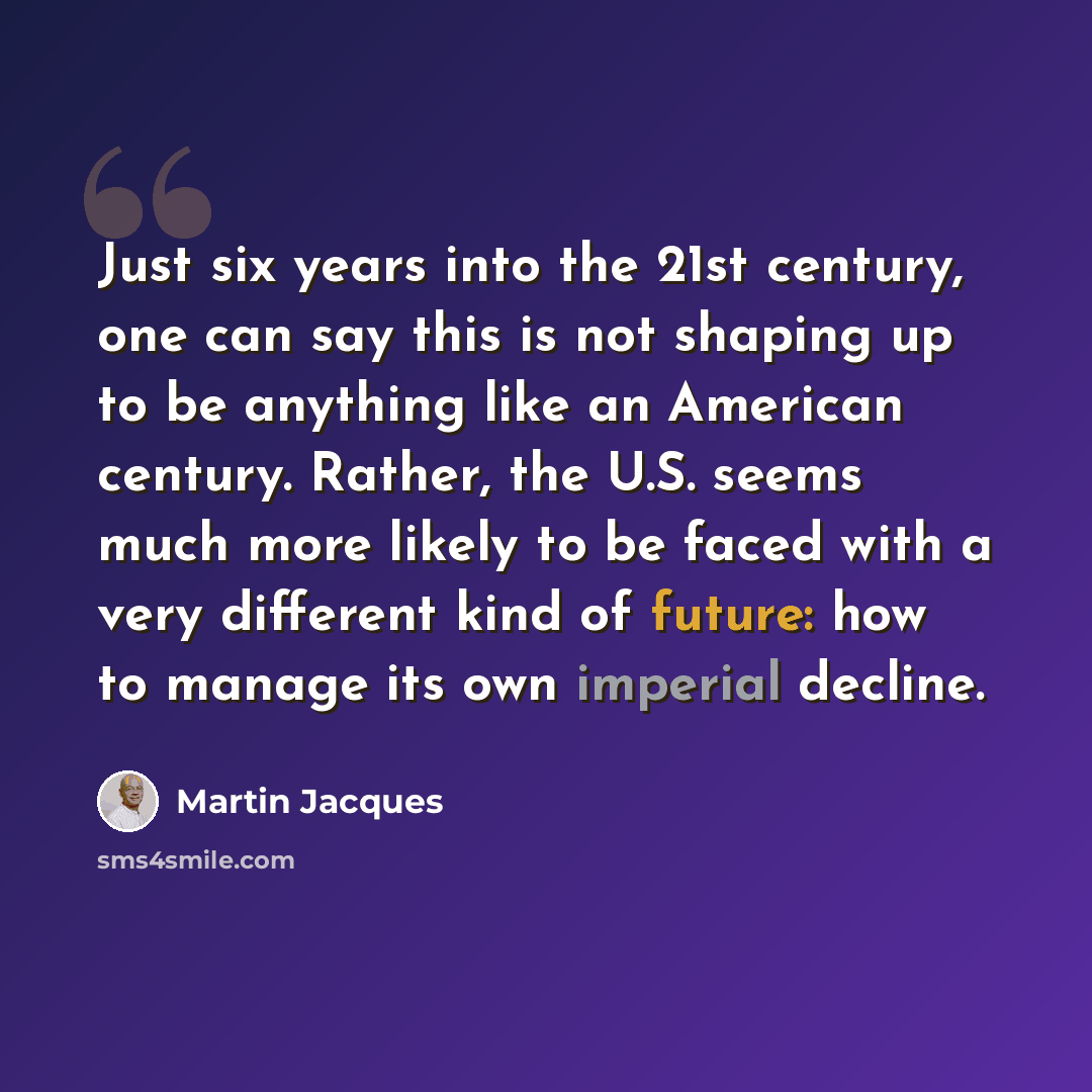 “Just six years into the 21st century, one can say this is not shaping up to be anything like an American century. Rather, the U.S. seems much more likely to be faced with a very different kind of future: how to manage its own imperial decline.” quote by Martin Jacques