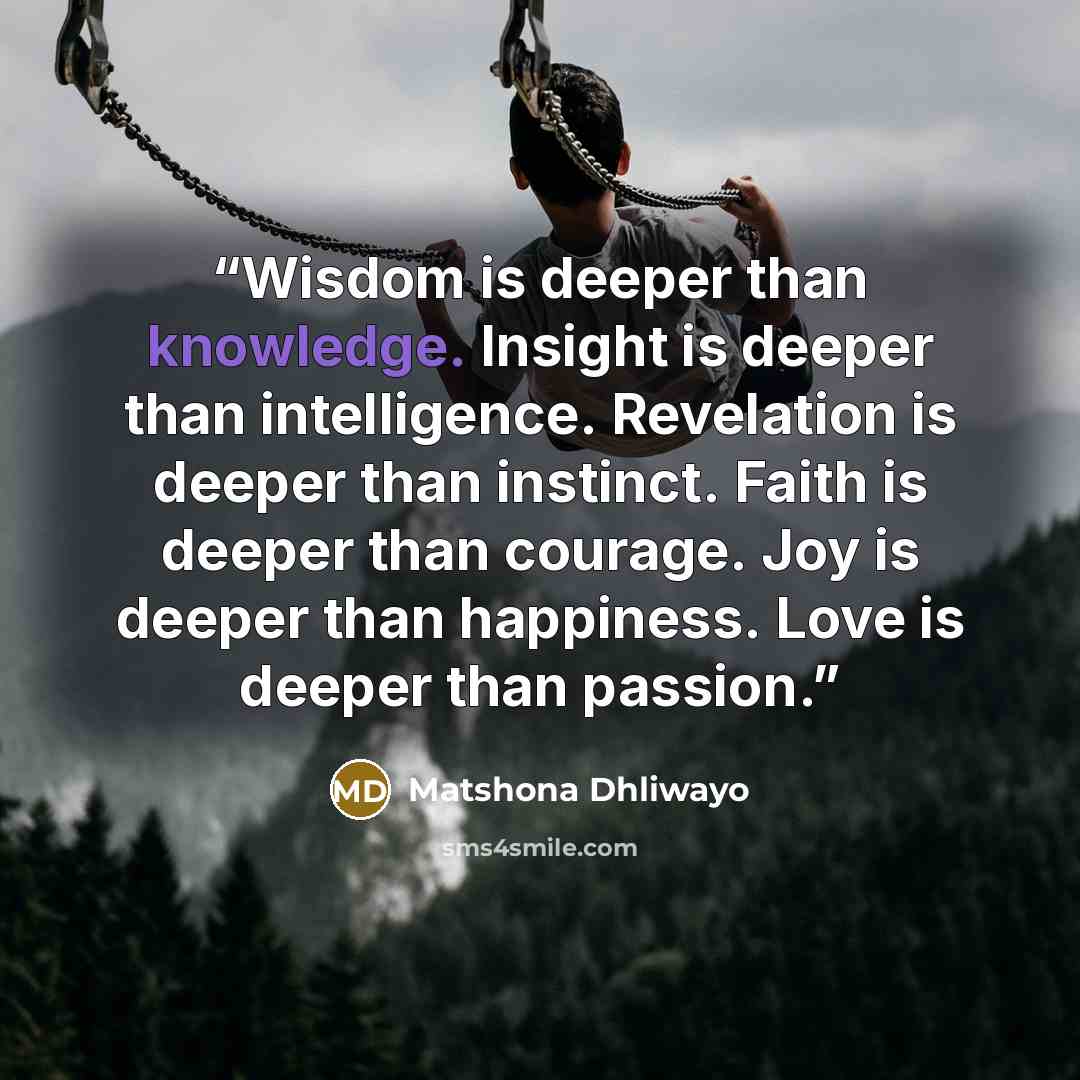 “Wisdom is deeper than knowledge. Insight is deeper than intelligence. Revelation is deeper than instinct. Faith is deeper than courage. Joy is deeper than happiness. Love is deeper than passion.” quote by Matshona Dhliwayo
