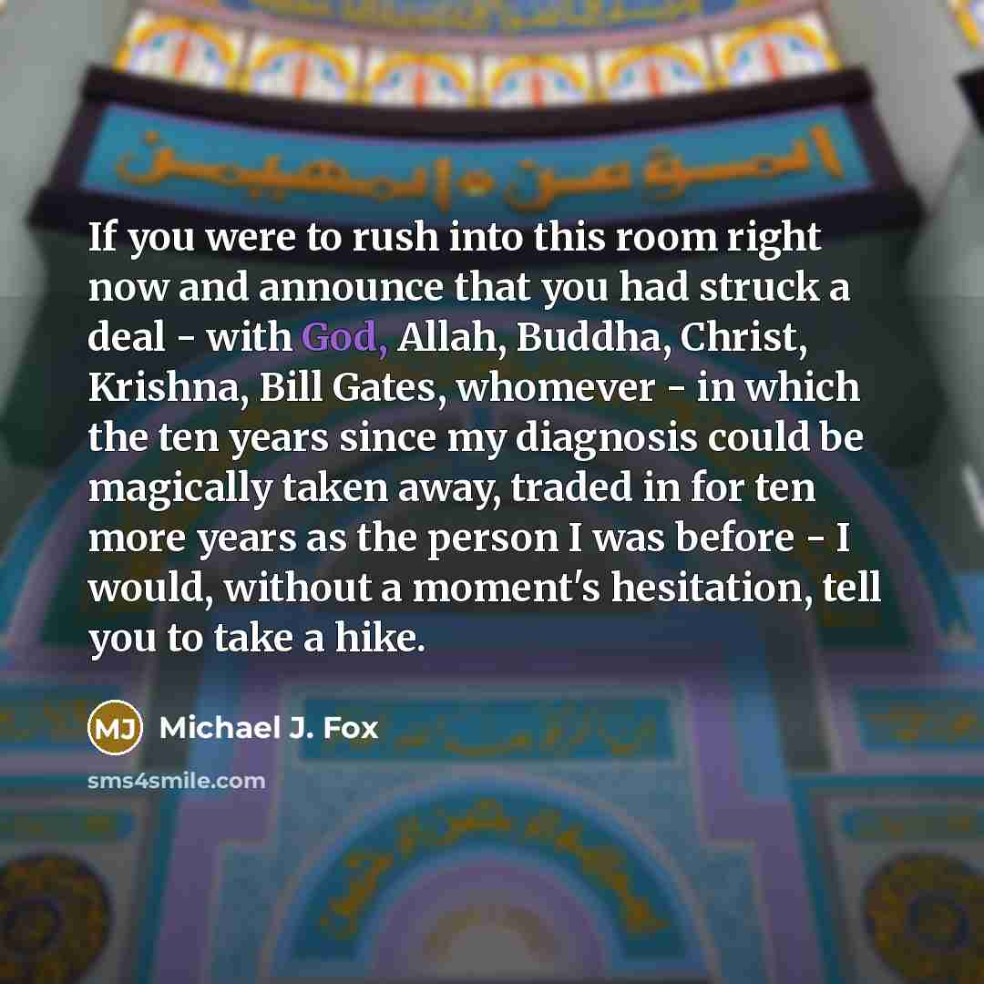 “If you were to rush into this room right now and announce that you had struck a deal - with God, Allah, Buddha, Christ, Krishna, Bill Gates, whomever - in which the ten years since my diagnosis could be magically taken away, traded in for ten more years as the person I was before - I would…” quote by Michael J. Fox