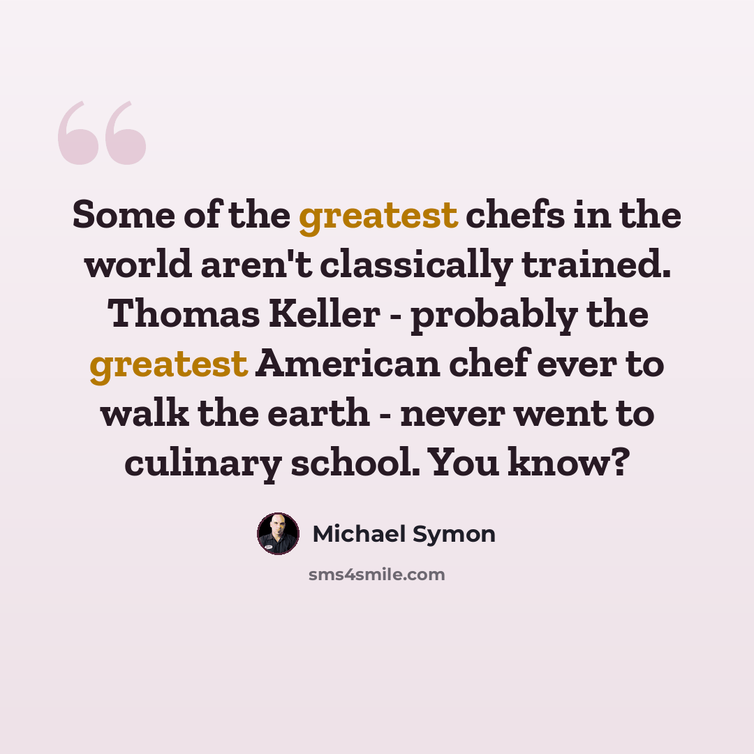 “Some of the greatest chefs in the world aren't classically trained. Thomas Keller - probably the greatest American chef ever to walk the earth - never went to culinary school. You know?” quote by Michael Symon