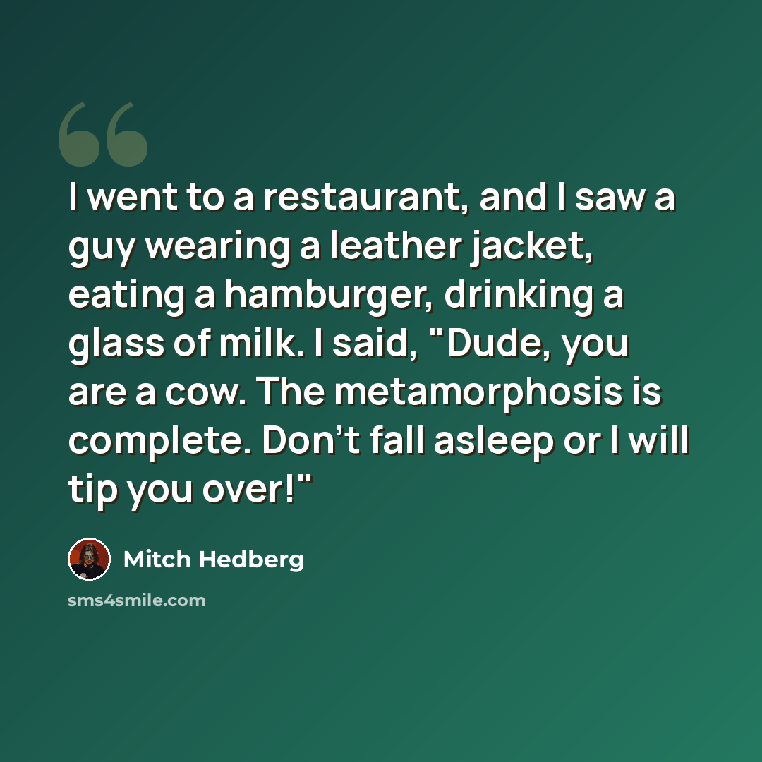 “I went to a restaurant, and I saw a guy wearing a leather jacket, eating a hamburger, drinking a glass of milk. I said, "Dude, you are a cow. The metamorphosis is complete. Don't fall asleep or I will tip you over!"” quote by Mitch Hedberg