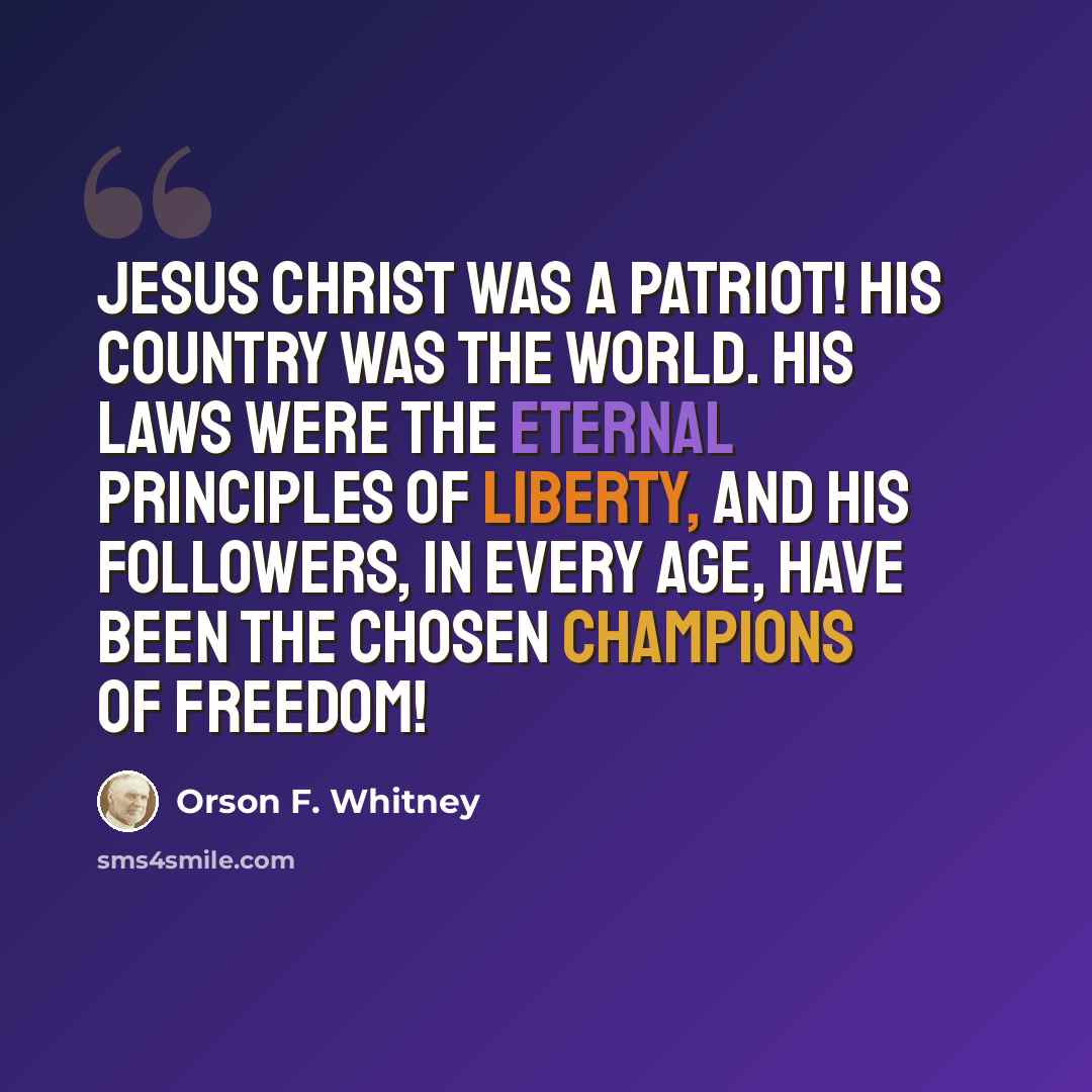 “Jesus Christ was a patriot! His country was the world. His laws were the eternal principles of liberty, and his followers, in every age, have been the chosen champions of freedom!” quote by Orson F. Whitney