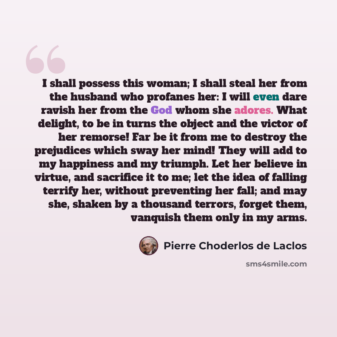 “I shall possess this woman; I shall steal her from the husband who profanes her: I will even dare ravish her from the God whom she adores. What delight, to be in turns the object and the victor of her remorse! Far be it from me to destroy the prejudices which sway her mind! They will add to my…” quote by Pierre Choderlos de Laclos