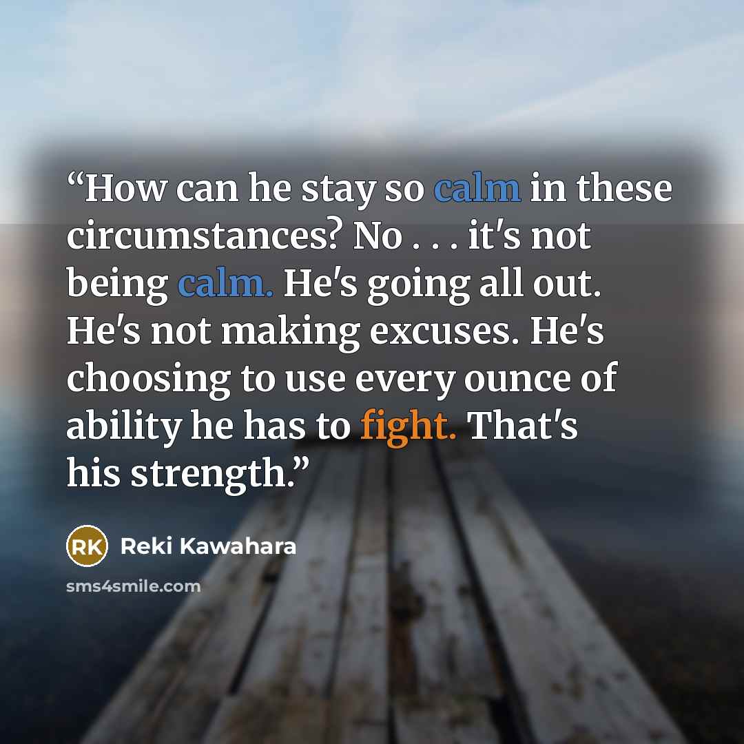 “How can he stay so calm in these circumstances? No . . . it's not being calm. He's going all out. He's not making excuses. He's choosing to use every ounce of ability he has to fight. That's his strength.” quote by Reki Kawahara