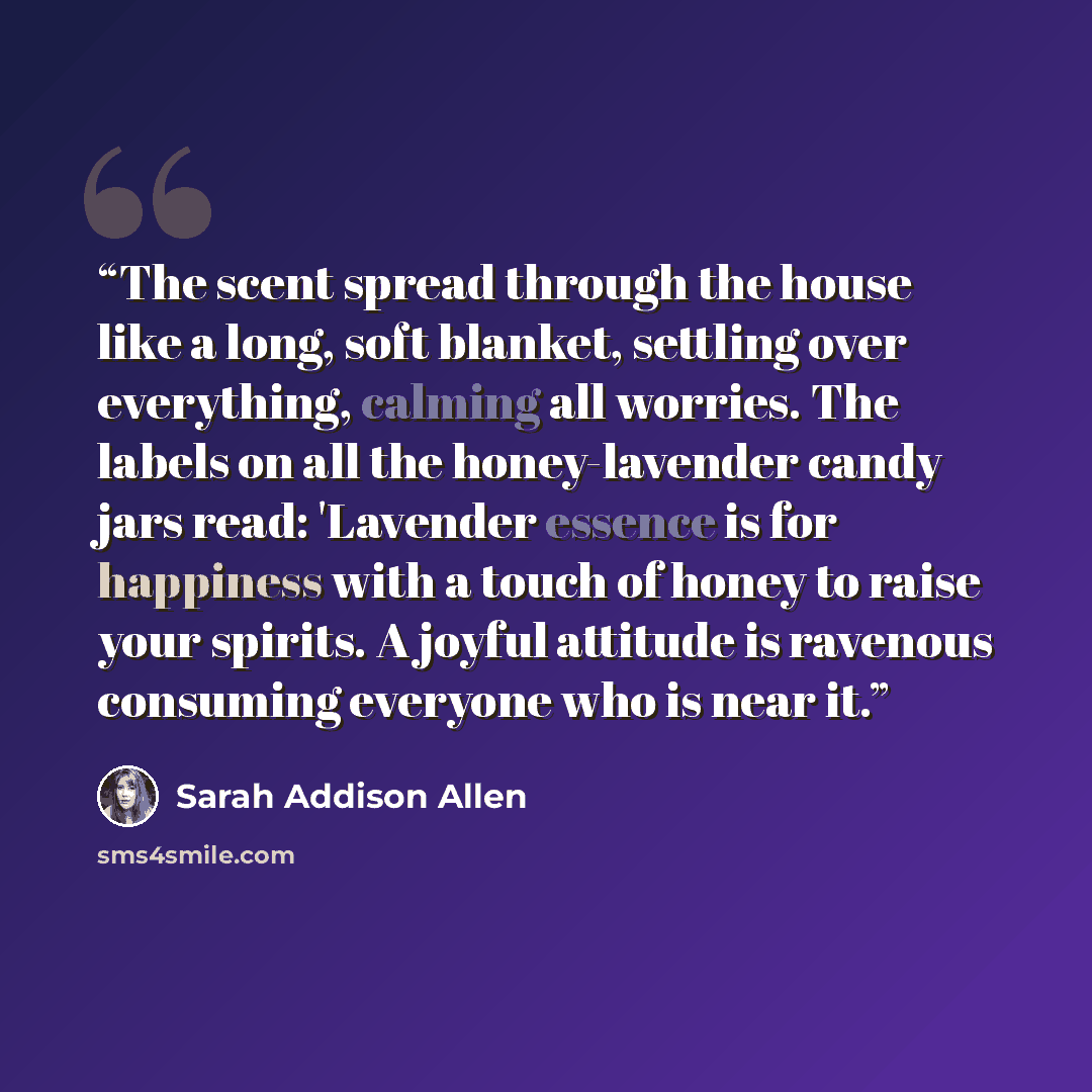 “The scent spread through the house like a long, soft blanket, settling over everything, calming all worries. The labels on all the honey-lavender candy jars read: 'Lavender essence is for happiness with a touch of honey to raise your spirits. A joyful attitude is ravenous consuming everyone who is…” quote by Sarah Addison Allen