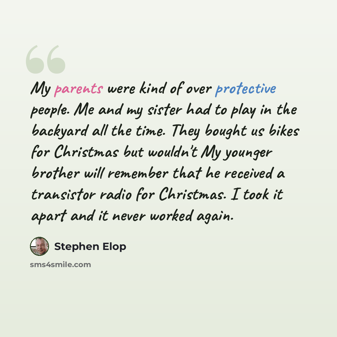 “My parents were kind of over protective people. Me and my sister had to play in the backyard all the time. They bought us bikes for Christmas but wouldn't My younger brother will remember that he received a transistor radio for Christmas. I took it apart and it never worked again.” quote by Stephen Elop