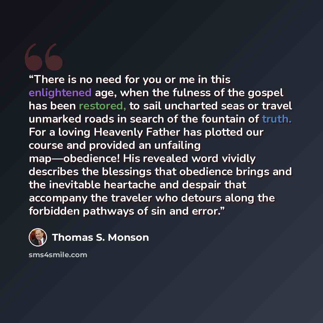 “There is no need for you or me in this enlightened age, when the fulness of the gospel has been restored, to sail uncharted seas or travel unmarked roads in search of the fountain of truth. For a loving Heavenly Father has plotted our course and provided an unfailing map—obedience! His revealed…” quote by Thomas S. Monson