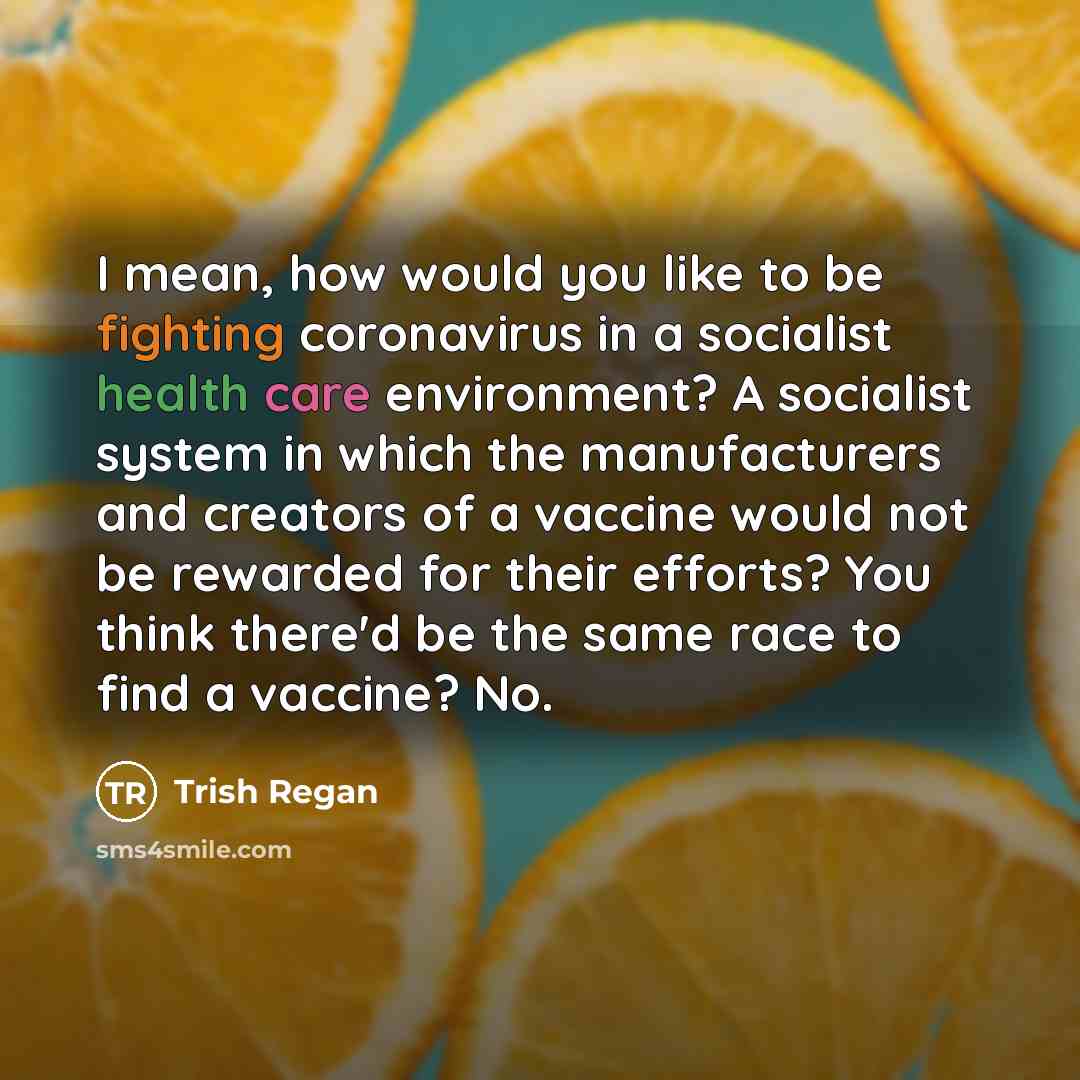 “I mean, how would you like to be fighting coronavirus in a socialist health care environment? A socialist system in which the manufacturers and creators of a vaccine would not be rewarded for their efforts? You think there'd be the same race to find a vaccine? No.” quote by Trish Regan