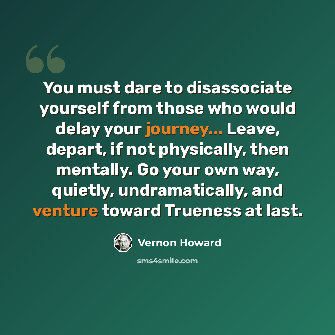 “You must dare to disassociate yourself from those who would delay your journey... Leave, depart, if not physically, then mentally. Go your own way, quietly, undramatically, and venture toward Trueness at last.” quote by Vernon Howard