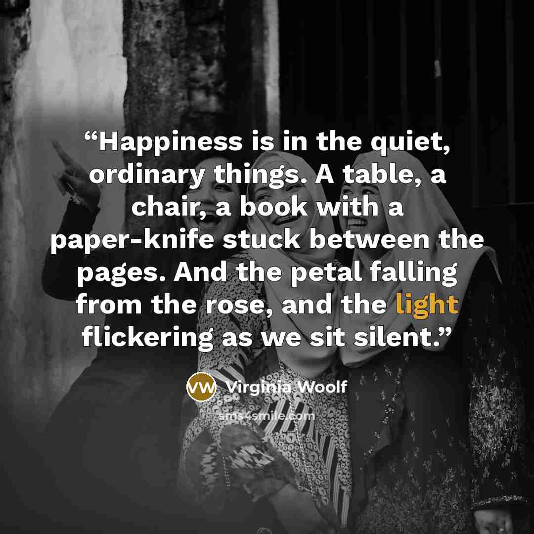 “Happiness is in the quiet, ordinary things. A table, a chair, a book with a paper-knife stuck between the pages. And the petal falling from the rose, and the light flickering as we sit silent.” quote by Virginia Woolf