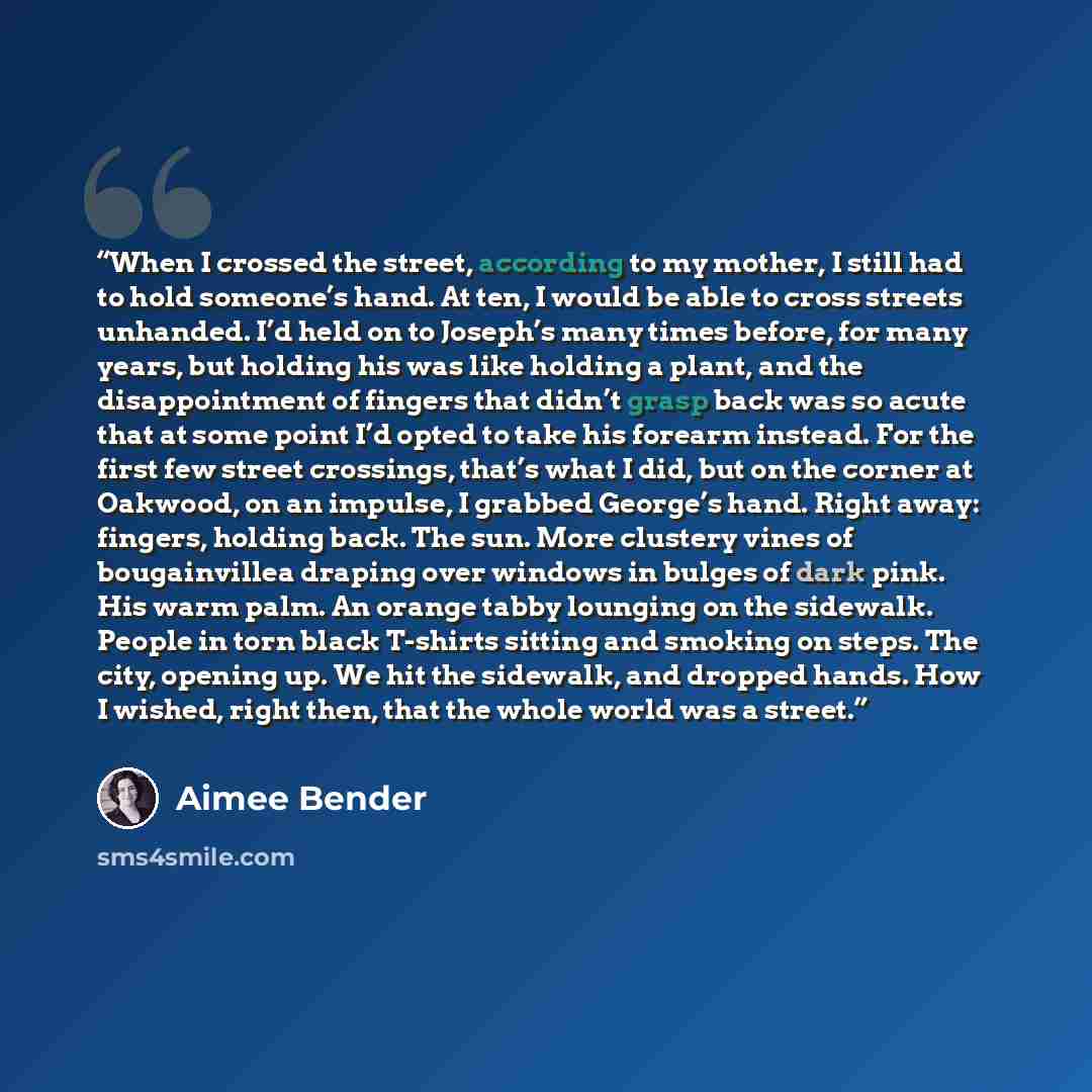 “When I crossed the street, according to my mother, I still had to hold someone’s hand. At ten, I would be able to cross streets unhanded. I’d held on to Joseph’s many times before, for many years, but holding his was like holding a plant, and the disappointment of fingers that didn’t grasp back…” quote by Aimee Bender